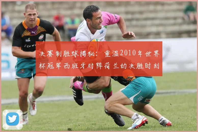 决赛制胜球揭秘：重温2010年世界杯冠军西班牙对阵荷兰的决胜时刻