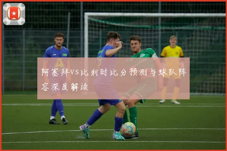 阿塞拜vs比利时比分预测与球队阵容深度解读