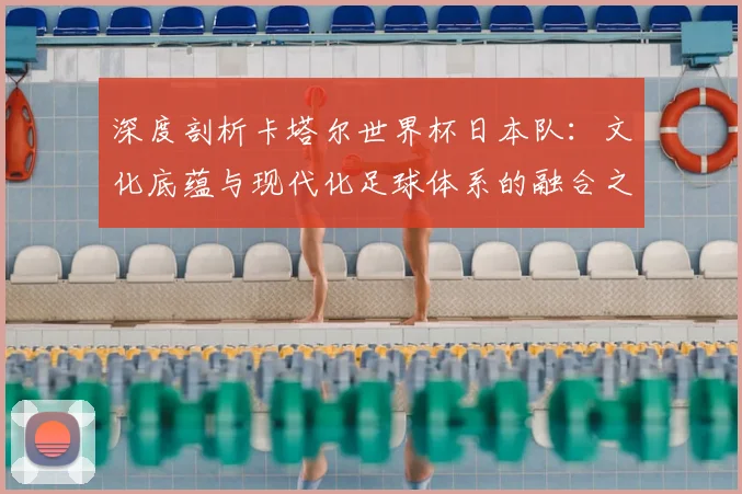 深度剖析卡塔尔世界杯日本队：文化底蕴与现代化足球体系的融合之路