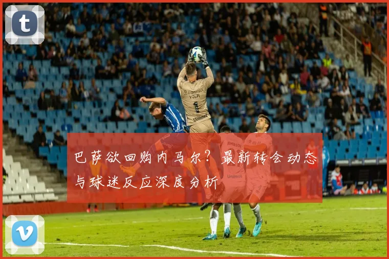 巴萨欲回购内马尔？最新转会动态与球迷反应深度分析