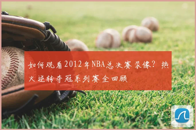 如何观看2012年NBA总决赛录像？热火逆转夺冠系列赛全回顾
