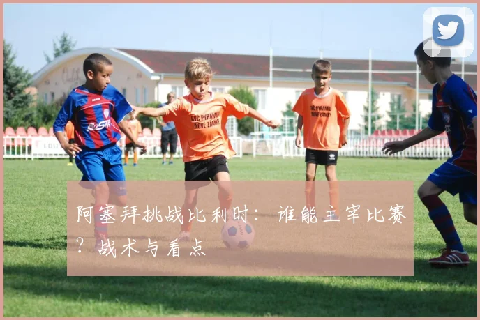 阿塞拜挑战比利时：谁能主宰比赛？战术与看点
