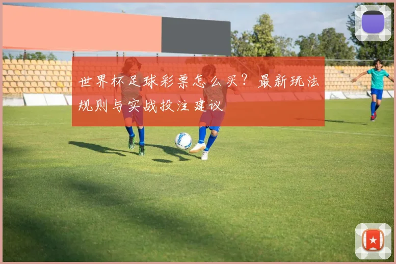 世界杯足球彩票怎么买？最新玩法规则与实战投注建议