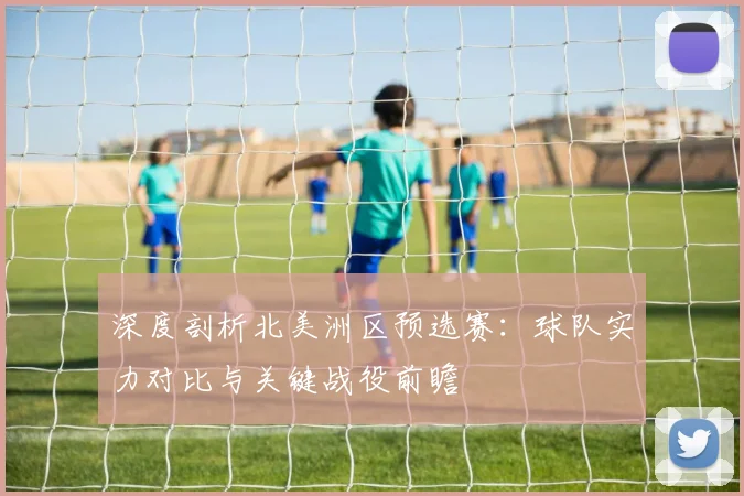 深度剖析北美洲区预选赛：球队实力对比与关键战役前瞻