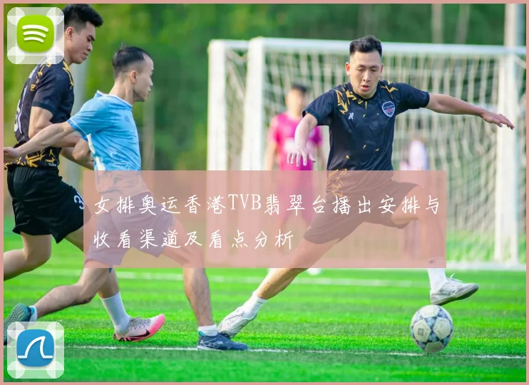 女排奥运香港TVB翡翠台播出安排与收看渠道及看点分析