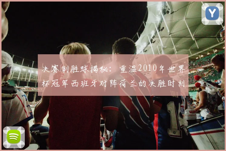决赛制胜球揭秘：重温2010年世界杯冠军西班牙对阵荷兰的决胜时刻