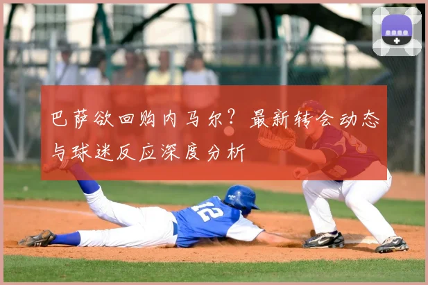 巴萨欲回购内马尔？最新转会动态与球迷反应深度分析