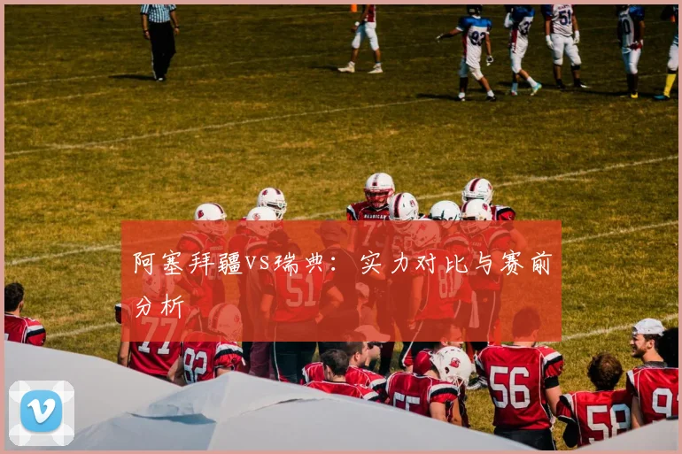 阿塞拜疆vs瑞典：实力对比与赛前分析