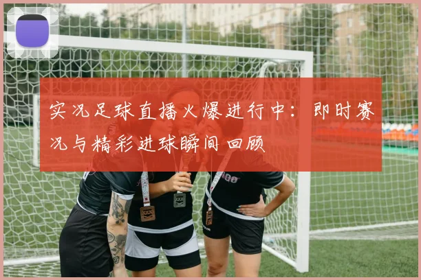 实况足球直播火爆进行中：即时赛况与精彩进球瞬间回顾