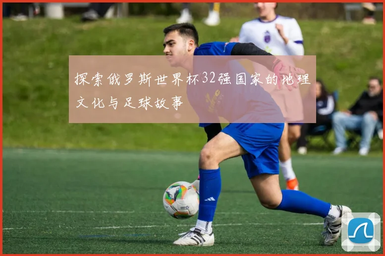 探索俄罗斯世界杯32强国家的地理文化与足球故事