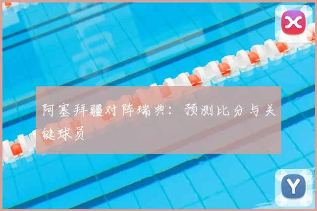 阿塞拜疆对阵瑞典：预测比分与关键球员