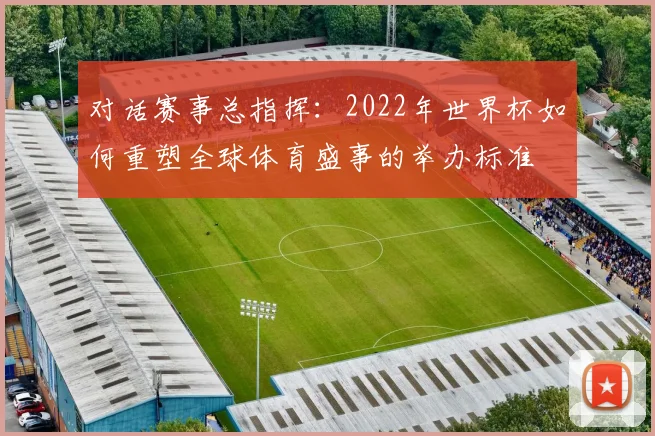 对话赛事总指挥：2022年世界杯如何重塑全球体育盛事的举办标准