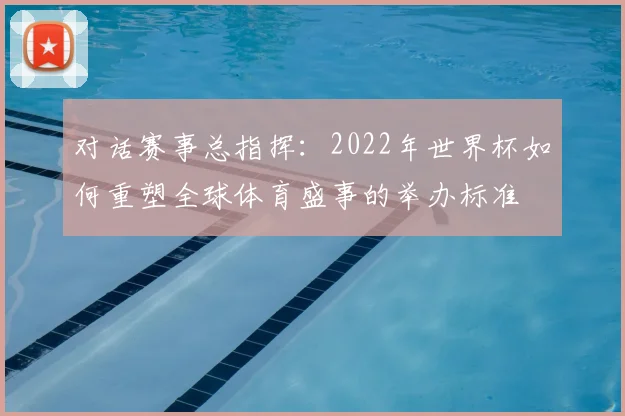 对话赛事总指挥：2022年世界杯如何重塑全球体育盛事的举办标准
