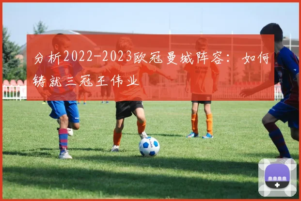 分析2022-2023欧冠曼城阵容：如何铸就三冠王伟业